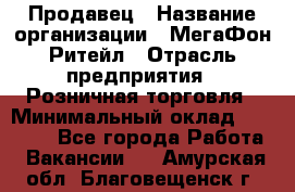 Продавец › Название организации ­ МегаФон Ритейл › Отрасль предприятия ­ Розничная торговля › Минимальный оклад ­ 25 000 - Все города Работа » Вакансии   . Амурская обл.,Благовещенск г.